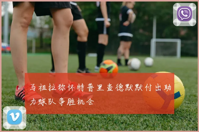 马祖拉称怀特普里查德默默付出助力球队争胜机会