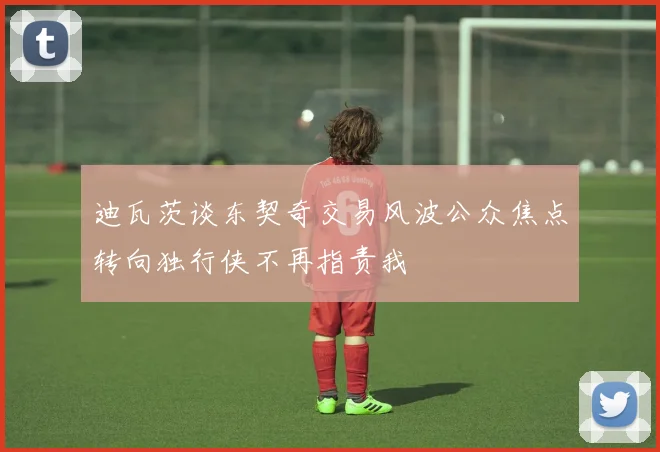 迪瓦茨谈东契奇交易风波公众焦点转向独行侠不再指责我