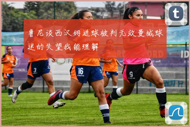 鲁尼谈西汉姆进球被判无效曼城球迷的失望我能理解