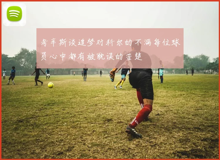 考辛斯谈追梦对科尔的不满每位球员心中都有被耽误的苦楚
